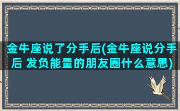 金牛座说了分手后(金牛座说分手后 发负能量的朋友圈什么意思)